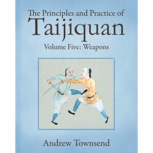 Townsend, Andrew The Principles and Practice of Taijiquan: Volume Five Weapons: 5 Townsend, Andrew The Principles and Practice of Taijiquan: Volume Five Weapons: 5