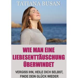 Busan, Tatiana Wie man eine Liebesenttäuschung überwindet: Wie man den Schmerz unerwideter Liebe überwindet; Wie man aufhört zu leiden und in der Liebe glücklich wird; Wie man einen Mann loslässt Busan, Tatiana Wie man eine Liebesenttäuschung überwindet: Wie man den Schmerz unerwideter Liebe überwindet; Wie man aufhört zu leiden und in der Liebe glücklich wird; Wie man einen Mann loslässt