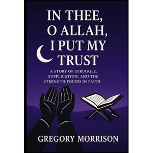 Morrison, Gregory In Thee, O Allah, I Put My Trust: A Story of Struggle, Supplication, and the Strength Found in Faith Morrison, Gregory In Thee, O Allah, I Put My Trust: A Story of Struggle, Supplication, and the Strength Found in Faith