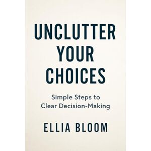 Bloom, Ellia Unclutter Your Choices: Simplify Decision Making, Reduce Overthinking, and Create a Stress Free Life Aligned with Your Values Bloom, Ellia Unclutter Your Choices: Simplify Decision Making, Reduce Overthinking, and Create a Stress Free Life Aligned with Your Values