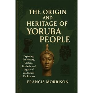 Morrison, Francis THE ORIGIN AND HERITAGE OF YORUBA PEOPLE: Exploring the history, Culture, Festivals, and Legacy of an Ancient Civilization Morrison, Francis THE ORIGIN AND HERITAGE OF YORUBA PEOPLE: Exploring the history, Culture, Festivals, and Legacy of an Ancient Civilization