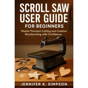 Simpson, Jennifer K. Scroll Saw User Guide for Beginners: Master Precision Cutting and Creative Woodworking with Confidence Simpson, Jennifer K. Scroll Saw User Guide for Beginners: Master Precision Cutting and Creative Woodworking with Confidence