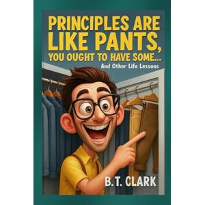 Clark, B.T. Principles Are Like Pants, You Ought To Have Some: And Other Life Lessons Clark, B.T. Principles Are Like Pants, You Ought To Have Some: And Other Life Lessons