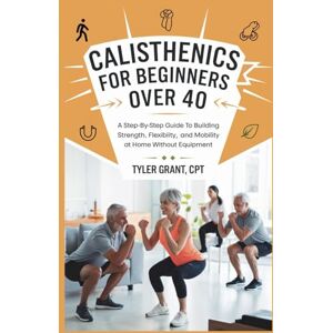 Grant CPT, Tyler Calisthenics for Beginners Over 40: A Step-by-Step Guide to Building Strength, Flexibility, and Mobility at Home Without Equipment Grant CPT, Tyler Calisthenics for Beginners Over 40: A Step-by-Step Guide to Building Strength, Flexibility, and Mobility at Home Without Equipment
