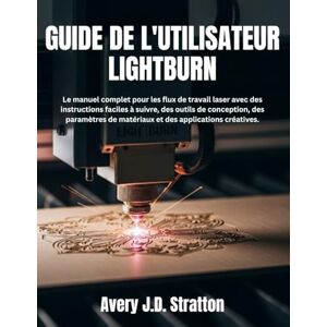 Avery GUIDE DE L'UTILISATEUR LIGHTBURN: Le manuel complet pour les flux de travail laser avec des instructions faciles à suivre, des outils de conception, ... de matériaux et des applications créatives. Avery GUIDE DE L'UTILISATEUR LIGHTBURN: Le manuel complet pour les flux de travail laser avec des instructions faciles à suivre, des outils de conception, ... de matériaux et des applications créatives.