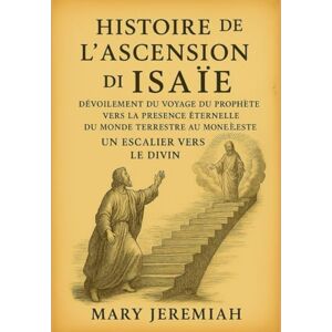 Jeremiah, Mary HISTOIRE DE L'ASCENSION D'ISAÏE:: Dévoilement du voyage du prophète vers la présence éternelle, du monde terrestre au monde céleste, un escalier vers le divin Jeremiah, Mary HISTOIRE DE L'ASCENSION D'ISAÏE:: Dévoilement du voyage du prophète vers la présence éternelle, du monde terrestre au monde céleste, un escalier vers le divin
