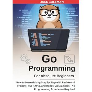 Coleman, Jack Go Programming for Absolute Beginners: How to Learn Golang Step by Step with Real-World Projects, REST APIs, and Hands-On Examples — No Programming ... Series: From Zero to Real-World Projects) Coleman, Jack Go Programming for Absolute Beginners: How to Learn Golang Step by Step with Real-World Projects, REST APIs, and Hands-On Examples — No Programming ... Series: From Zero to Real-World Projects)