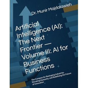 Majdalawieh, Dr. Munir Artificial Intelligence (AI): The Next Frontier — Volume III: AI for Business Functions: The Compass for Reshaping Industries, Elevating Humanity, and Redefining the Future of Innovation Majdalawieh, Dr. Munir Artificial Intelligence (AI): The Next Frontier — Volume III: AI for Business Functions: The Compass for Reshaping Industries, Elevating Humanity, and Redefining the Future of Innovation