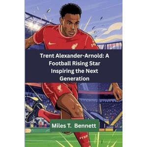 T. Bennett, Miles Trent Alexander-Arnold: A Football Rising Star Inspiring the Next Generation: "How One Boy Followed His Passion All the Way to the Top” T. Bennett, Miles Trent Alexander-Arnold: A Football Rising Star Inspiring the Next Generation: "How One Boy Followed His Passion All the Way to the Top”