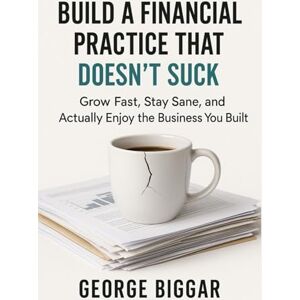 Biggar, Mr. George Alan Build A Financial Practice That Doesn't Suck: Grow Fast, Stay Sane, and Actually Enjoy the Business You Built Biggar, Mr. George Alan Build A Financial Practice That Doesn't Suck: Grow Fast, Stay Sane, and Actually Enjoy the Business You Built