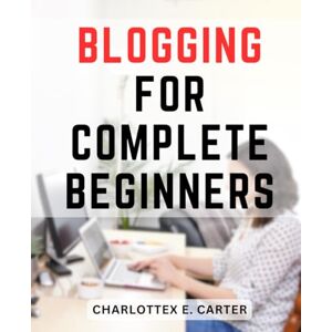 Carter, Charlottex E. Blogging For Complete Beginners: Your Ultimate Beginner's Guide to Transforming Your Passion into a Profitable Career Discover How to Achieve Financial Freedom Carter, Charlottex E. Blogging For Complete Beginners: Your Ultimate Beginner's Guide to Transforming Your Passion into a Profitable Career Discover How to Achieve Financial Freedom