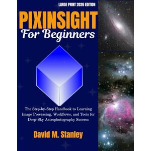 Stanley PIXINSIGHT FOR BEGINNERS: The Step-by-Step Handbook to Learning Image Processing, Workflows, and Tools for Deep-Sky Astrophotography Success Stanley PIXINSIGHT FOR BEGINNERS: The Step-by-Step Handbook to Learning Image Processing, Workflows, and Tools for Deep-Sky Astrophotography Success