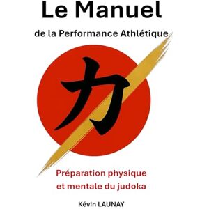 LAUNAY, Kévin Le Manuel de la Performance Athlétique: Préparation physique et mentale du judoka LAUNAY, Kévin Le Manuel de la Performance Athlétique: Préparation physique et mentale du judoka
