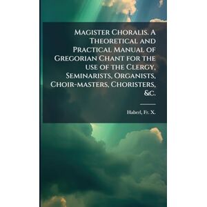 Magister Choralis. A Theoretical and Practical Manual of Gregorian Chant for the use of the Clergy, Seminarists, Organists, Choir-masters, Choristers, &c. Magister Choralis. A Theoretical and Practical Manual of Gregorian Chant for the use of the Clergy, Seminarists, Organists, Choir-masters, Choristers, &c.