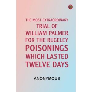 Anonymous The Most Extraordinary Trial of William Palmer, for the Rugeley Poisonings, which lasted Twelve Days Anonymous The Most Extraordinary Trial of William Palmer, for the Rugeley Poisonings, which lasted Twelve Days