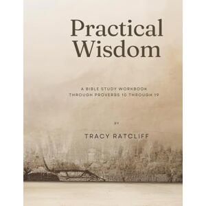 Ratcliff KY, Tracy hope Practical Wisdom: A Bible Study Workbook Through Proverbs 10-19 Volume 2 Ratcliff KY, Tracy hope Practical Wisdom: A Bible Study Workbook Through Proverbs 10-19 Volume 2