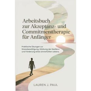 J. Paul, Lauren Arbeitsbuch zur Akzeptanz- und Commitmenttherapie für Anfänger: Praktische Übungen zur Stressbewältigung, Stärkung der Resilienz und Förderung eines sinnerfüllten Lebens. J. Paul, Lauren Arbeitsbuch zur Akzeptanz- und Commitmenttherapie für Anfänger: Praktische Übungen zur Stressbewältigung, Stärkung der Resilienz und Förderung eines sinnerfüllten Lebens.