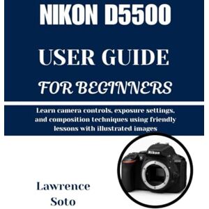 Soto, Lawrence NIKON D5500 USER GUIDE FOR BEGINNERS: Learn camera controls, exposure settings, and composition techniques using friendly lessons with illustrated images Soto, Lawrence NIKON D5500 USER GUIDE FOR BEGINNERS: Learn camera controls, exposure settings, and composition techniques using friendly lessons with illustrated images