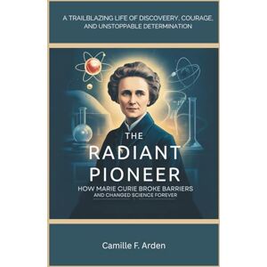 F. Arden, Camille The Radiant Pioneer: How Marie Curie Broke Barriers and Changed Science Forever F. Arden, Camille The Radiant Pioneer: How Marie Curie Broke Barriers and Changed Science Forever