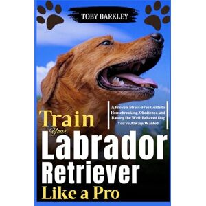 Barkley, Toby Train Your Labrador Retriever Like a Pro: A Proven, Stress-Free Guide to Housebreaking, Obedience, and Raising the Well-Behaved Dog You’ve Always Wanted Barkley, Toby Train Your Labrador Retriever Like a Pro: A Proven, Stress-Free Guide to Housebreaking, Obedience, and Raising the Well-Behaved Dog You’ve Always Wanted