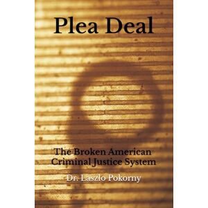 Pokorny, Dr. Laszlo Plea Deal: The Broken American Criminal Justice System Pokorny, Dr. Laszlo Plea Deal: The Broken American Criminal Justice System