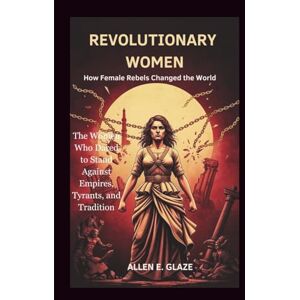 E.Glaze, Allen Revolutionary Women: How Female Rebels Changed the World: The Women Who Dared to Stand Against Empires, Tyrants, and Tradition E.Glaze, Allen Revolutionary Women: How Female Rebels Changed the World: The Women Who Dared to Stand Against Empires, Tyrants, and Tradition