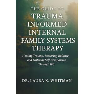 Laura K. Whitman The Guide to Trauma Informed Internal Family Systems Therapy: Healing Trauma, Restoring Balance, and Fostering Self-Compassion Through IFS Laura K. Whitman The Guide to Trauma Informed Internal Family Systems Therapy: Healing Trauma, Restoring Balance, and Fostering Self-Compassion Through IFS