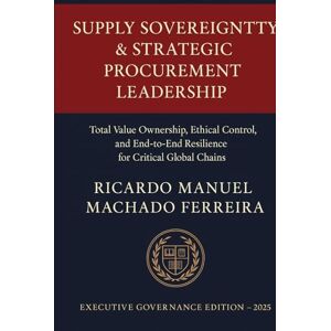 Ferreira, Ricardo Manuel Machado SUPPLY SOVEREIGNTY & STRATEGIC PROCUREMENT LEADERSHIP Volume II: Total Value Ownership, Ethical Control, and End-to-End Resilience for Critical Global Chains Ferreira, Ricardo Manuel Machado SUPPLY SOVEREIGNTY & STRATEGIC PROCUREMENT LEADERSHIP Volume II: Total Value Ownership, Ethical Control, and End-to-End Resilience for Critical Global Chains