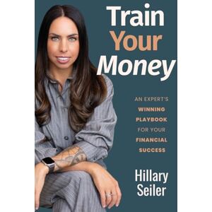 Seiler, Hillary Train Your Money: An Expert's Winning Playbook for Your Financial Success Seiler, Hillary Train Your Money: An Expert's Winning Playbook for Your Financial Success