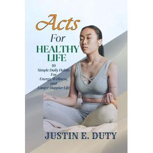 DUTY, JUSTIN E. ACTS FOR HEALTHY LIFE: 50 Simple Daily Habits for Energy, Wellness, and a Longer, Happier Life DUTY, JUSTIN E. ACTS FOR HEALTHY LIFE: 50 Simple Daily Habits for Energy, Wellness, and a Longer, Happier Life