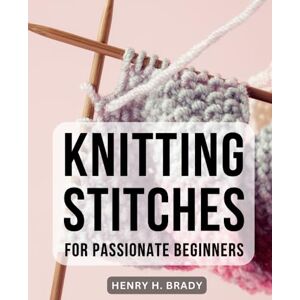Brady, Henry H. Knitting Stitches For Passionate Beginners: Mastering Essential Stitches and Creating Beautiful Knitwear A Comprehensive Guide to Knitting Socks, Scarves, and More for Beginners Brady, Henry H. Knitting Stitches For Passionate Beginners: Mastering Essential Stitches and Creating Beautiful Knitwear A Comprehensive Guide to Knitting Socks, Scarves, and More for Beginners