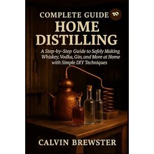 Brewster, Calvin Complete Guide to Home Distilling: A Step-by-Step Guide to Safely Making Whiskey, Vodka, Gin, and More at Home with Simple DIY Techniques Brewster, Calvin Complete Guide to Home Distilling: A Step-by-Step Guide to Safely Making Whiskey, Vodka, Gin, and More at Home with Simple DIY Techniques