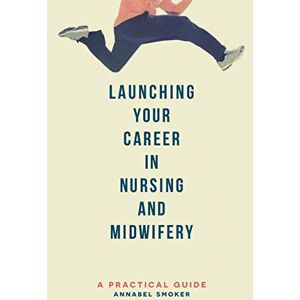 Annabel Smoker Launching Your Career in Nursing and Midwifery: A Practical Guide Annabel Smoker Launching Your Career in Nursing and Midwifery: A Practical Guide