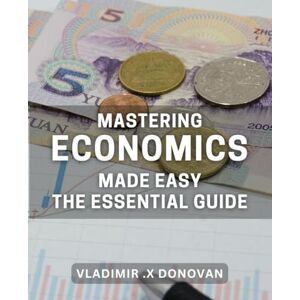 X Donovan, Vladimir . Mastering Economics Made Easy: The Essential Guide: Unlocking the Secrets to Flourishing in Economics: A Comprehensive Handbook X Donovan, Vladimir . Mastering Economics Made Easy: The Essential Guide: Unlocking the Secrets to Flourishing in Economics: A Comprehensive Handbook