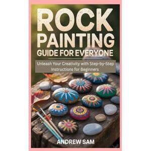 Sam, Andrew Rock Painting Guide for Everyone: Unleash Your Creativity with Step-by-Step Instructions for Beginners Sam, Andrew Rock Painting Guide for Everyone: Unleash Your Creativity with Step-by-Step Instructions for Beginners