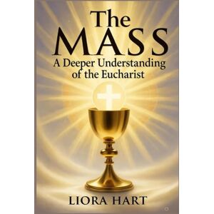 Hart, Liora The Mass: A Deeper Understanding of the Eucharist: "Exploring the Mystery, Significance, and Spiritual Power of the Eucharist in Catholic Worship Hart, Liora The Mass: A Deeper Understanding of the Eucharist: "Exploring the Mystery, Significance, and Spiritual Power of the Eucharist in Catholic Worship
