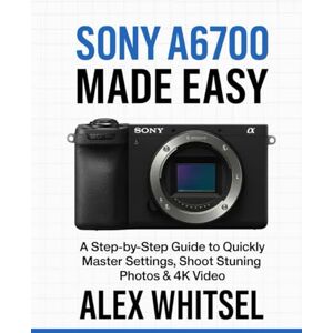 Whitsel, Alex Sony A6700 Made Easy: A Step-by-Step Guide to Quickly Master Settings, Shoot Stunning Photos & 4K Video Whitsel, Alex Sony A6700 Made Easy: A Step-by-Step Guide to Quickly Master Settings, Shoot Stunning Photos & 4K Video