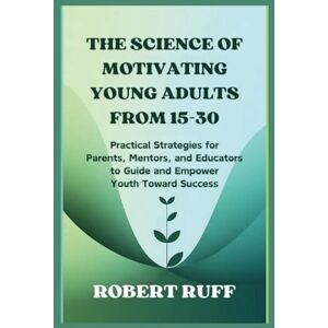 Ruff, Robert The Science of Motivating Young Adults from 15-30: Practical Strategies for Parents, Mentors, and Educators to Guide and Empower Youth Toward Success Ruff, Robert The Science of Motivating Young Adults from 15-30: Practical Strategies for Parents, Mentors, and Educators to Guide and Empower Youth Toward Success