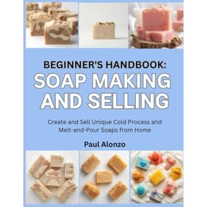 Alonzo, Paul Beginner’s Handbook: Soap Making and Selling: Create and Sell Unique Cold Process and Melt-and-Pour Soaps from Home Alonzo, Paul Beginner’s Handbook: Soap Making and Selling: Create and Sell Unique Cold Process and Melt-and-Pour Soaps from Home
