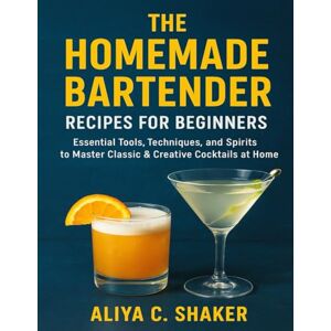 Shaker, Aliya C. THE HOMEMADE BARTENDER RECIPES FOR BEGINNERS: Essential Tools, Techniques, and Spirits to Master Classic & Creative Cocktails at Home Shaker, Aliya C. THE HOMEMADE BARTENDER RECIPES FOR BEGINNERS: Essential Tools, Techniques, and Spirits to Master Classic & Creative Cocktails at Home