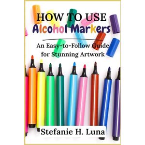 H. Luna, Stefanie How to Use Alcohol Markers: An Easy-to-Follow Guide for Stunning Artwork H. Luna, Stefanie How to Use Alcohol Markers: An Easy-to-Follow Guide for Stunning Artwork