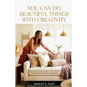 Alex, Garley K. YOU CAN DO BEAUTIFUL THINGS WITH CREATIVITY: How to Make Design Decisions That Transform Your Home Without Hiring a Professional Alex, Garley K. YOU CAN DO BEAUTIFUL THINGS WITH CREATIVITY: How to Make Design Decisions That Transform Your Home Without Hiring a Professional