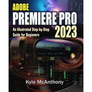 McAnthony, Kyle ADOBE PREMIERE PRO 2023: An Illustrated Step-By-Step Guide for Beginners McAnthony, Kyle ADOBE PREMIERE PRO 2023: An Illustrated Step-By-Step Guide for Beginners
