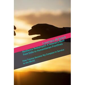 Baird, Laurence Resilience Redeployed: A Veteran’s Road from Exile to Humanitarian Frontlines: How Trauma Became My Compass in Service to the World Baird, Laurence Resilience Redeployed: A Veteran’s Road from Exile to Humanitarian Frontlines: How Trauma Became My Compass in Service to the World