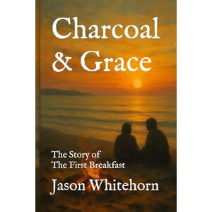 Whitehorn, Jason Charcoal & Grace: The Story of The First Breakfast — and How We Are More Like Peter Than We Realize Whitehorn, Jason Charcoal & Grace: The Story of The First Breakfast — and How We Are More Like Peter Than We Realize