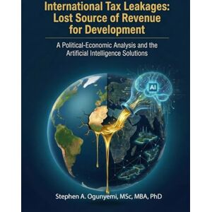 Ogunyemi PhD, Stephen A. International Tax Leakages: Lost Source of Revenue for Development: A Political-Economic Analysis and the Artificial Intelligence Solutions Ogunyemi PhD, Stephen A. International Tax Leakages: Lost Source of Revenue for Development: A Political-Economic Analysis and the Artificial Intelligence Solutions