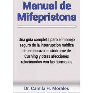 Morales, Dr. Camila H. Manual de Mifepristona: Una guía completa para el manejo seguro de la interrupción médica del embarazo, el síndrome de Cushing y otras afecciones relacionadas con las hormonas Morales, Dr. Camila H. Manual de Mifepristona: Una guía completa para el manejo seguro de la interrupción médica del embarazo, el síndrome de Cushing y otras afecciones relacionadas con las hormonas