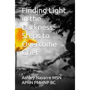 Navarre MSN APRN PMHNP BC, Ashley Finding Light in the Darkness: Steps to Overcome Grief Navarre MSN APRN PMHNP BC, Ashley Finding Light in the Darkness: Steps to Overcome Grief