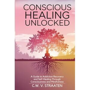 V. Straaten, C.W. Conscious Healing Unlocked: A Guide to Addiction Recovery and Self-Healing Through Consciousness and Mindfulness V. Straaten, C.W. Conscious Healing Unlocked: A Guide to Addiction Recovery and Self-Healing Through Consciousness and Mindfulness