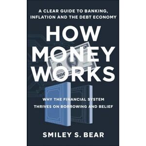 S. Bear, Smiley HOW MONEY WORKS: A Clear Guide to Banking, Inflation, and the Debt Economy: Why the Financial System Thrives on Borrowing and Belief S. Bear, Smiley HOW MONEY WORKS: A Clear Guide to Banking, Inflation, and the Debt Economy: Why the Financial System Thrives on Borrowing and Belief